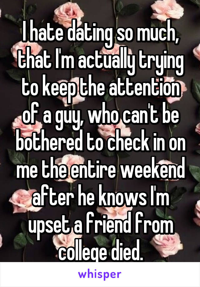 I hate dating so much, that I'm actually trying to keep the attention of a guy, who can't be bothered to check in on me the entire weekend after he knows I'm upset a friend from college died.