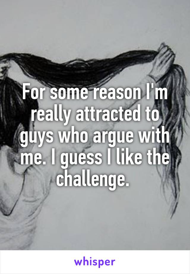 For some reason I'm really attracted to guys who argue with me. I guess I like the challenge. 