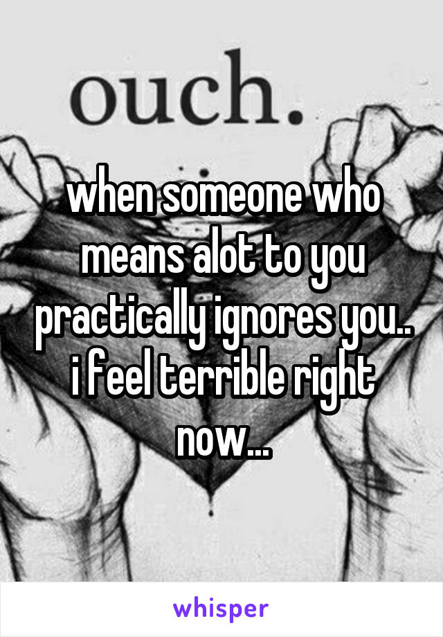 when someone who means alot to you practically ignores you.. i feel terrible right now...