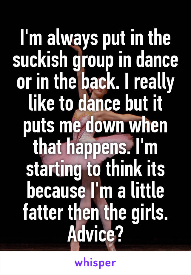 I'm always put in the suckish group in dance or in the back. I really like to dance but it puts me down when that happens. I'm starting to think its because I'm a little fatter then the girls. Advice?