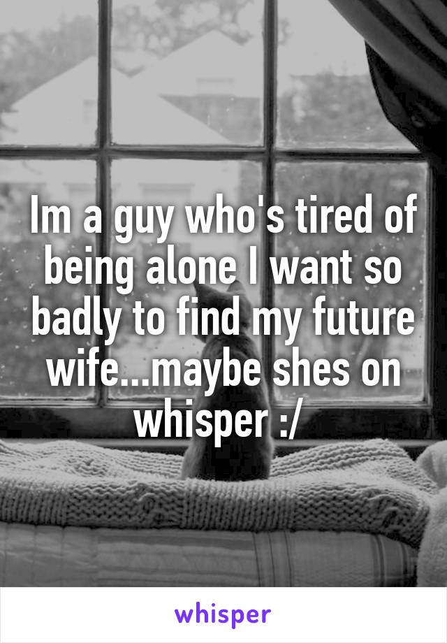 Im a guy who's tired of being alone I want so badly to find my future wife...maybe shes on whisper :/ 