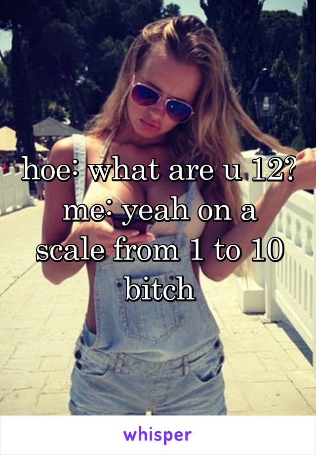 hoe: what are u 12?
me: yeah on a scale from 1 to 10 bitch