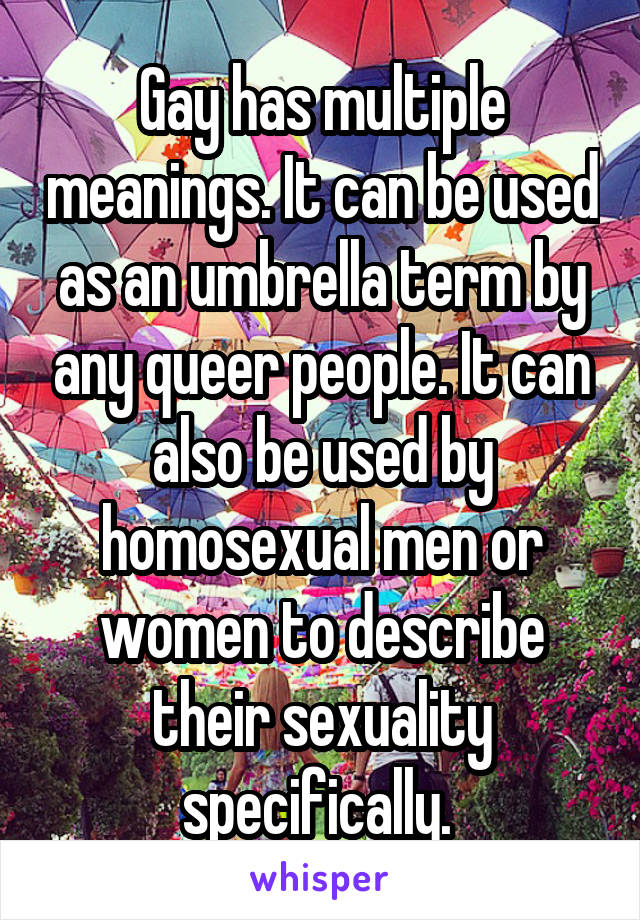 Gay has multiple meanings. It can be used as an umbrella term by any queer people. It can also be used by homosexual men or women to describe their sexuality specifically. 