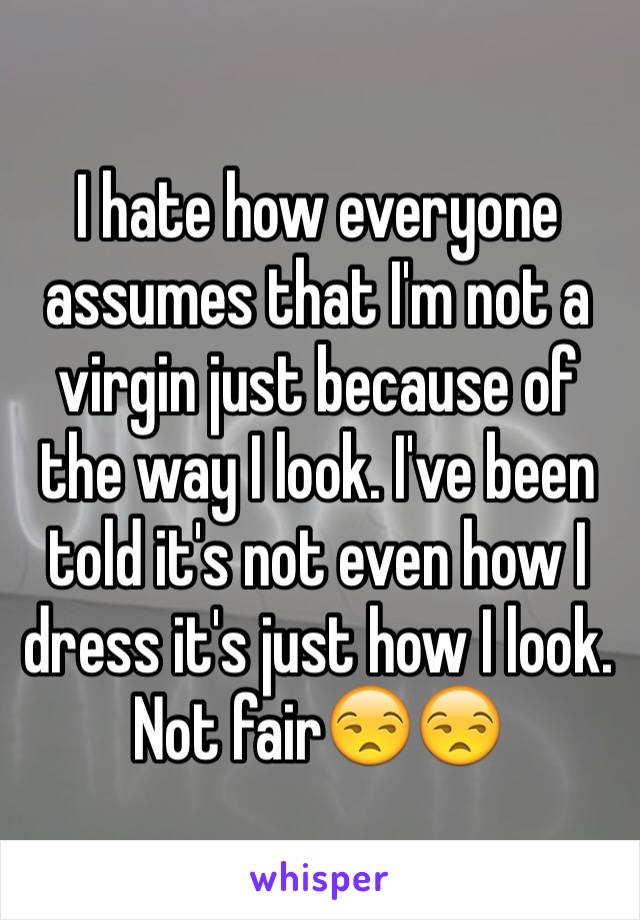 I hate how everyone assumes that I'm not a virgin just because of the way I look. I've been told it's not even how I dress it's just how I look. Not fair😒😒