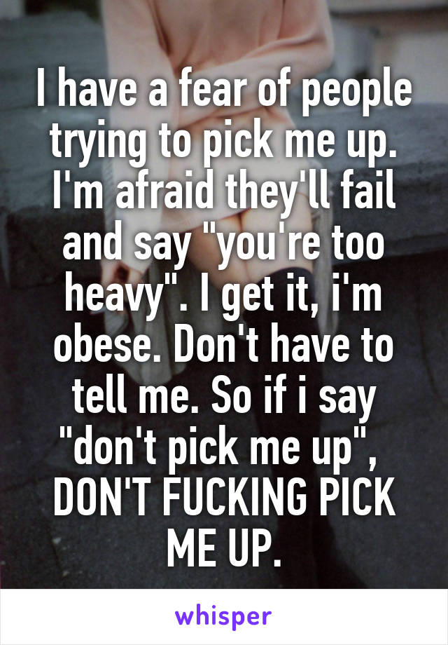 I have a fear of people trying to pick me up.
I'm afraid they'll fail and say "you're too heavy". I get it, i'm obese. Don't have to tell me. So if i say "don't pick me up", 
DON'T FUCKING PICK ME UP.