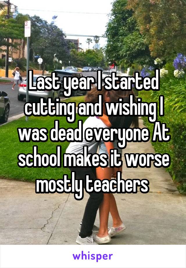 Last year I started cutting and wishing I was dead everyone At school makes it worse mostly teachers 