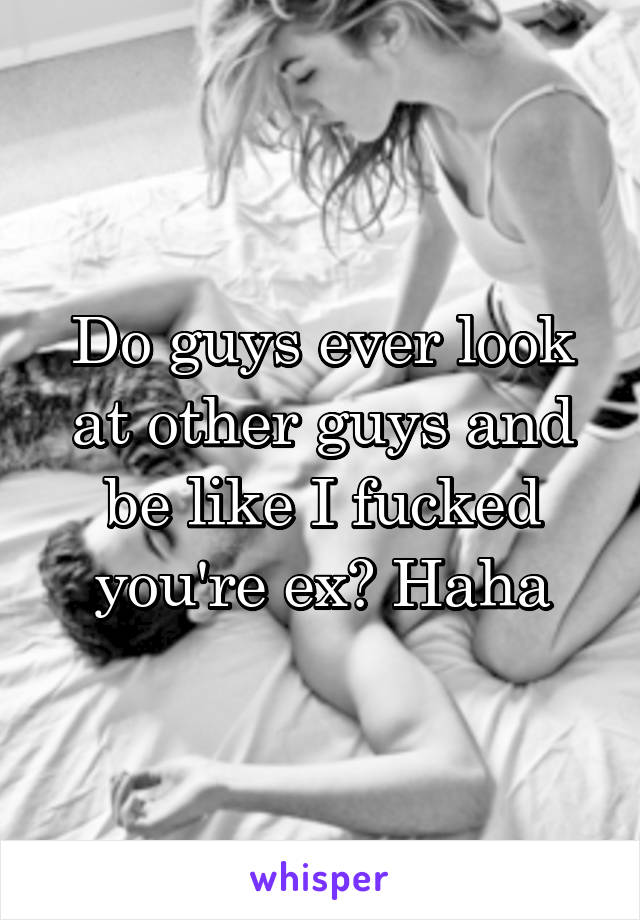 Do guys ever look at other guys and be like I fucked you're ex? Haha