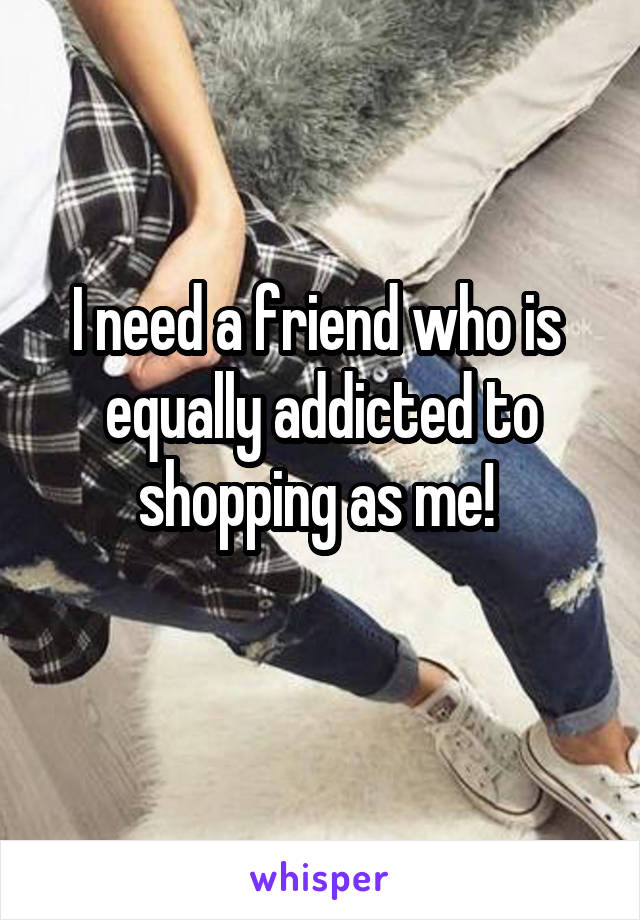 I need a friend who is  equally addicted to shopping as me! 
