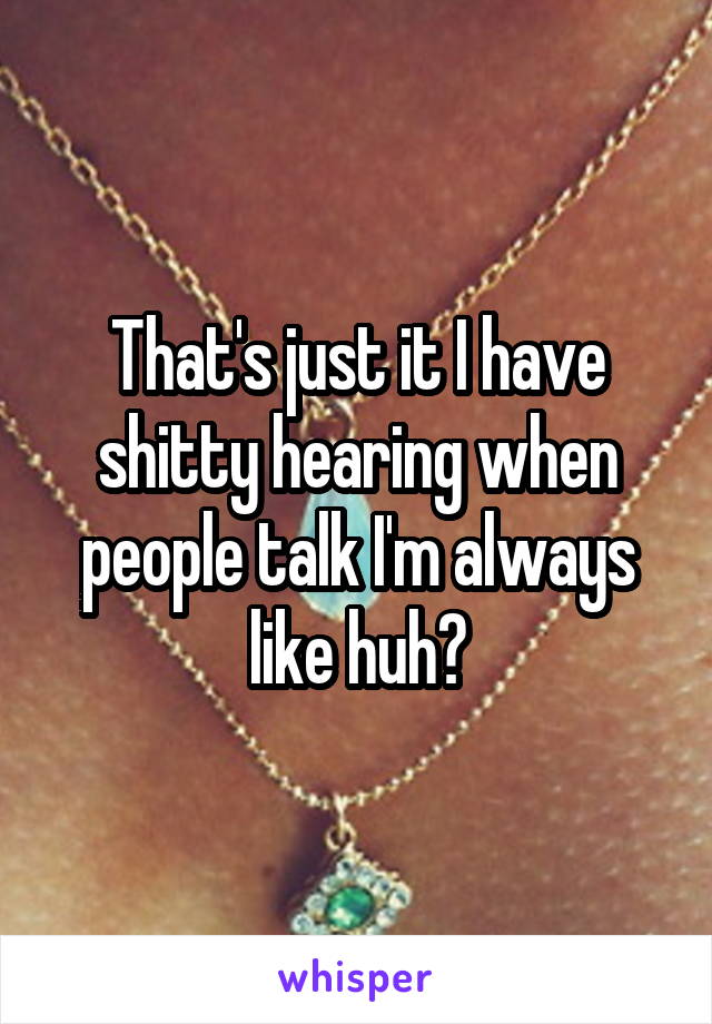 That's just it I have shitty hearing when people talk I'm always like huh?