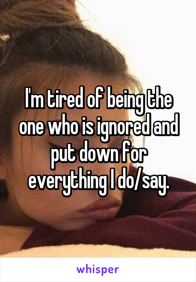 I'm tired of being the one who is ignored and put down for everything I do/say.