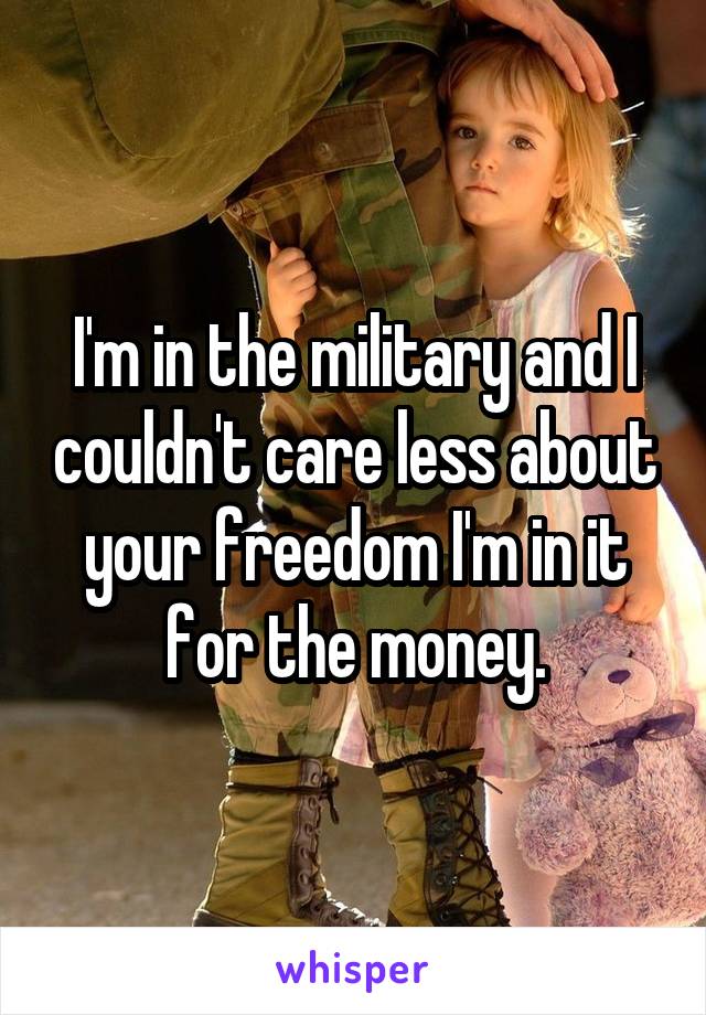 I'm in the military and I couldn't care less about your freedom I'm in it for the money.