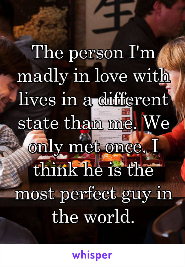 The person I'm madly in love with lives in a different state than me. We only met once. I think he is the most perfect guy in the world.