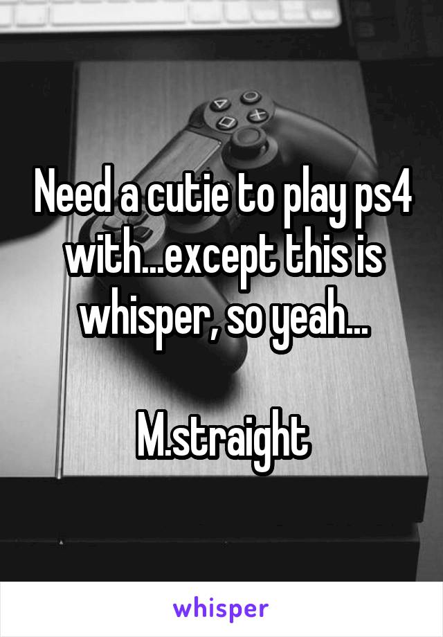 Need a cutie to play ps4 with...except this is whisper, so yeah...

M.straight