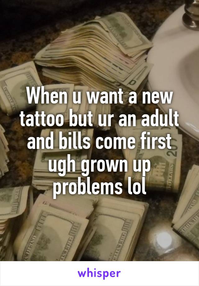 When u want a new tattoo but ur an adult and bills come first ugh grown up problems lol