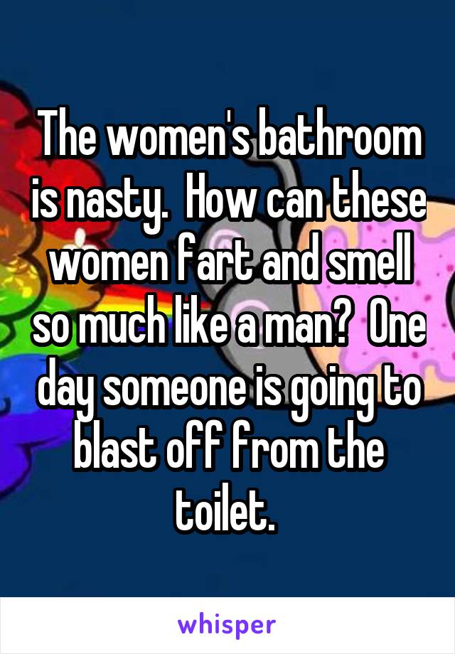 The women's bathroom is nasty.  How can these women fart and smell so much like a man?  One day someone is going to blast off from the toilet. 