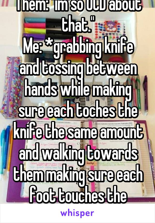 Them: "im so OCD about that."
Me: *grabbing knife and tossing between hands while making sure each toches the knife the same amount and walking towards them making sure each foot touches the same*