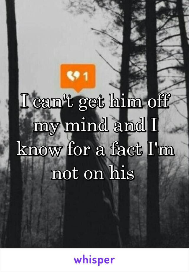 I can't get him off my mind and I know for a fact I'm not on his 