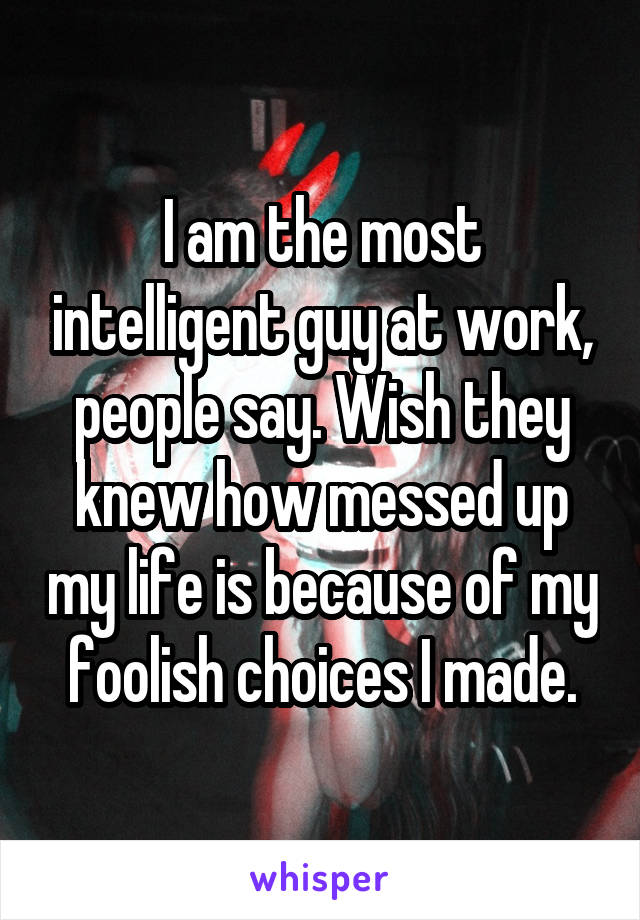 I am the most intelligent guy at work, people say. Wish they knew how messed up my life is because of my foolish choices I made.