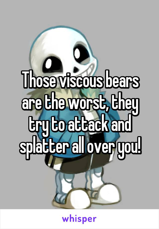 Those viscous bears are the worst, they try to attack and splatter all over you!