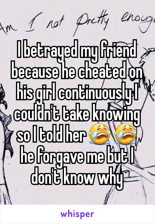 I betrayed my friend because he cheated on his girl continuously I couldn't take knowing so I told her😭😭 he forgave me but I don't know why