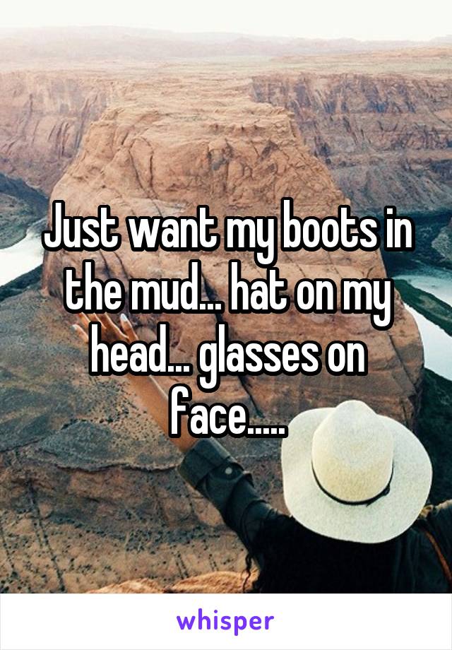 Just want my boots in the mud... hat on my head... glasses on face.....