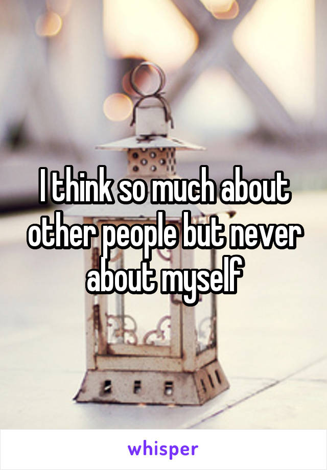 I think so much about other people but never about myself