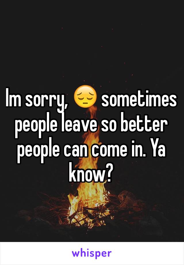 Im sorry, 😔 sometimes people leave so better people can come in. Ya know? 