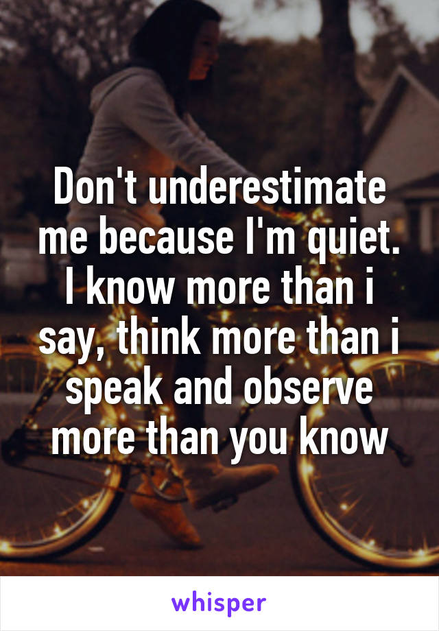 Don't underestimate me because I'm quiet. I know more than i say, think more than i speak and observe more than you know