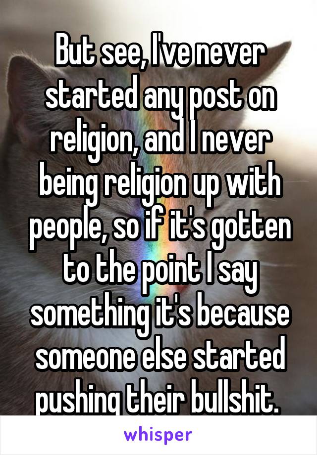 But see, I've never started any post on religion, and I never being religion up with people, so if it's gotten to the point I say something it's because someone else started pushing their bullshit. 