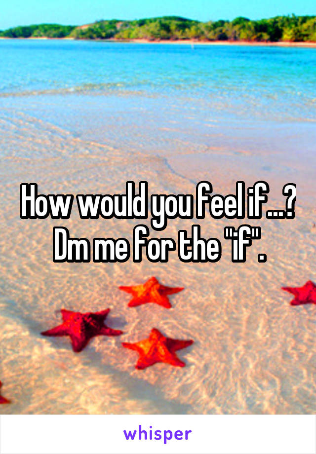 How would you feel if...? Dm me for the "if".