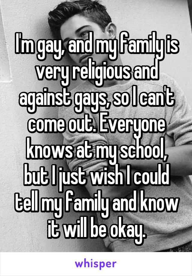 I'm gay, and my family is very religious and against gays, so I can't come out. Everyone knows at my school, but I just wish I could tell my family and know it will be okay.