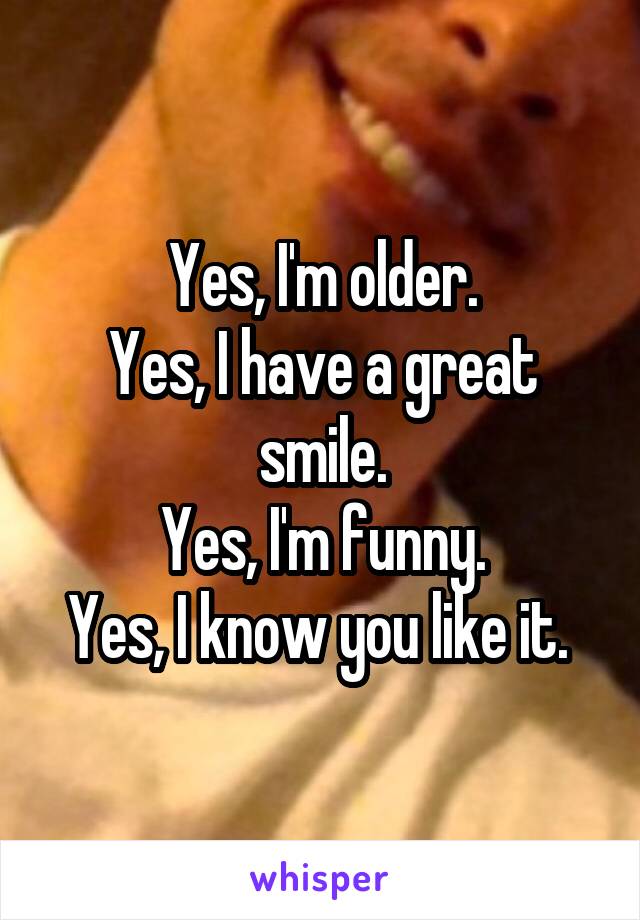 Yes, I'm older.
Yes, I have a great smile.
Yes, I'm funny.
Yes, I know you like it. 