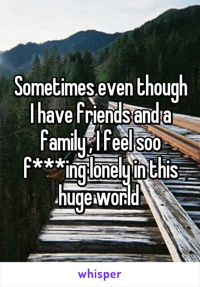 Sometimes even though I have friends and a family , I feel soo f***ing lonely in this huge world 