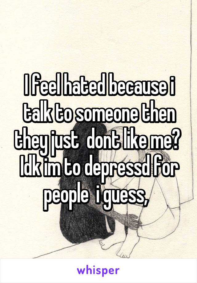 I feel hated because i talk to someone then they just  dont like me?  Idk im to depressd for people  i guess,  