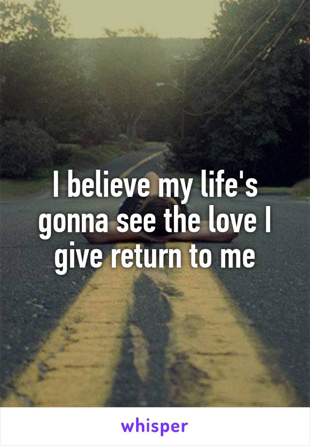 I believe my life's gonna see the love I give return to me