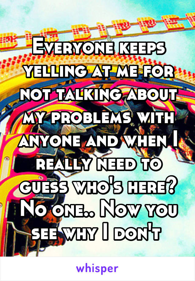 Everyone keeps yelling at me for not talking about my problems with anyone and when I really need to guess who's here? No one.. Now you see why I don't 