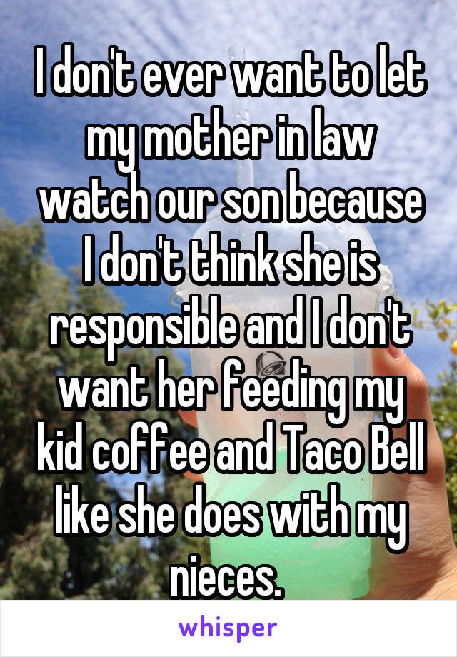 I don't ever want to let my mother in law watch our son because I don't think she is responsible and I don't want her feeding my kid coffee and Taco Bell like she does with my nieces. 