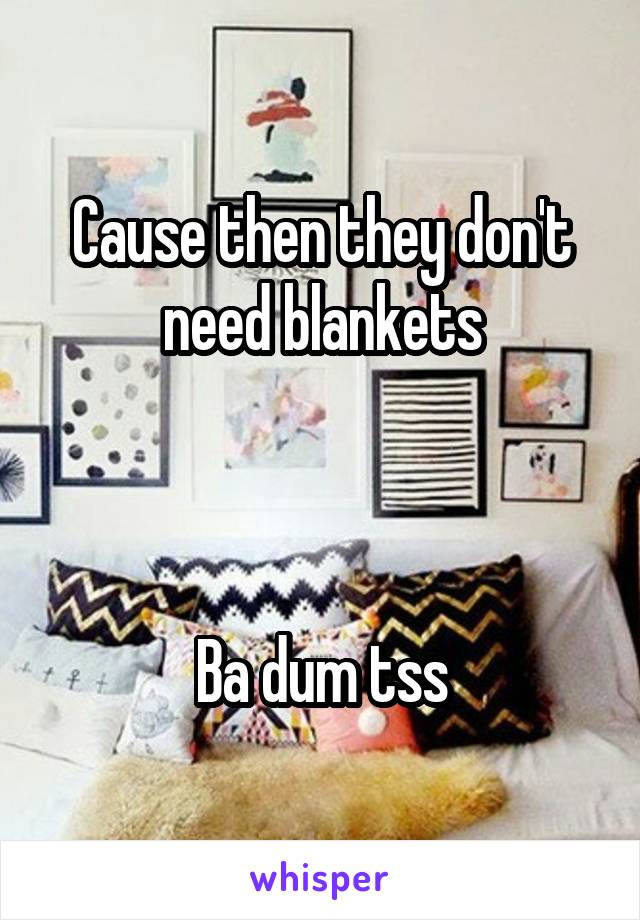 Cause then they don't need blankets



Ba dum tss