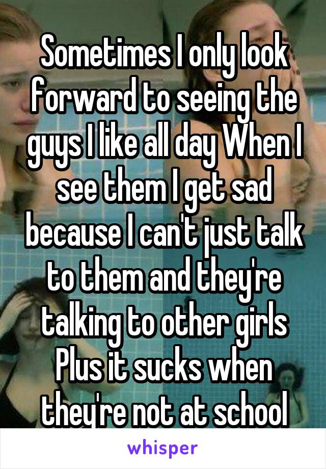 Sometimes I only look forward to seeing the guys I like all day When I see them I get sad because I can't just talk to them and they're talking to other girls Plus it sucks when they're not at school