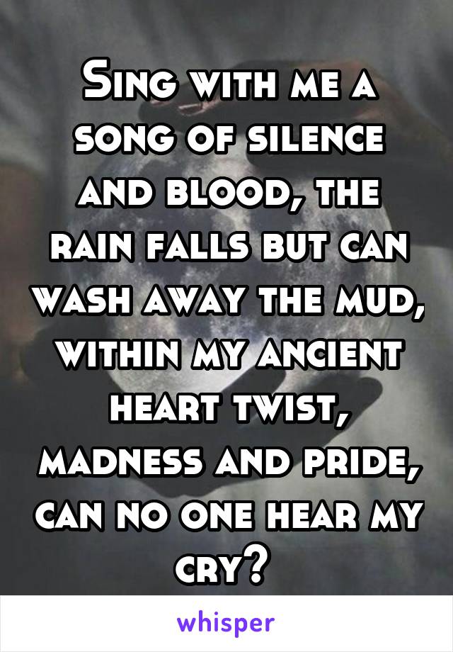 Sing with me a song of silence and blood, the rain falls but can wash away the mud, within my ancient heart twist, madness and pride, can no one hear my cry? 