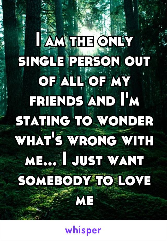 I am the only single person out of all of my friends and I'm stating to wonder what's wrong with me... I just want somebody to love me