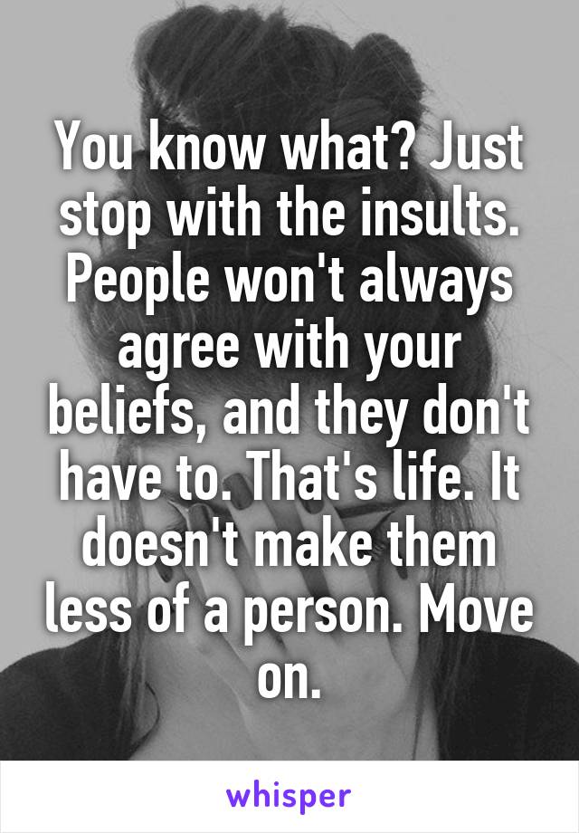 You know what? Just stop with the insults. People won't always agree with your beliefs, and they don't have to. That's life. It doesn't make them less of a person. Move on.