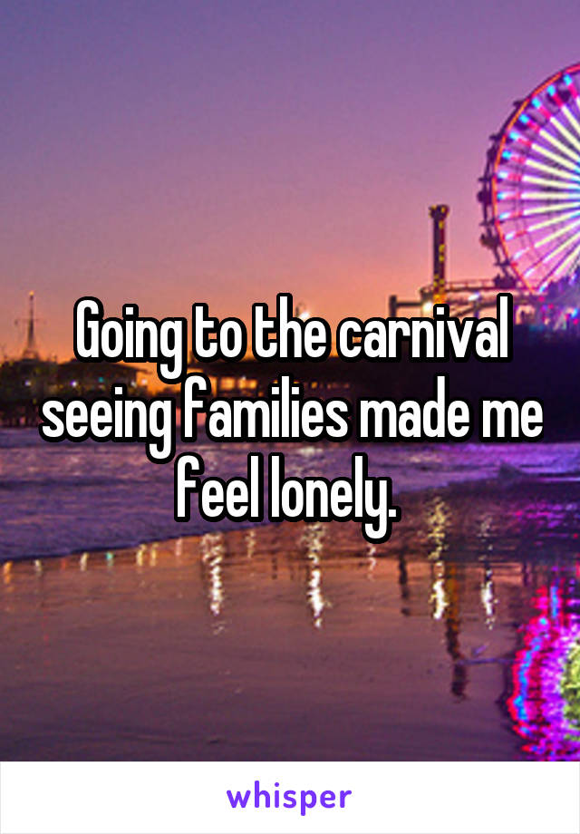 Going to the carnival seeing families made me feel lonely. 