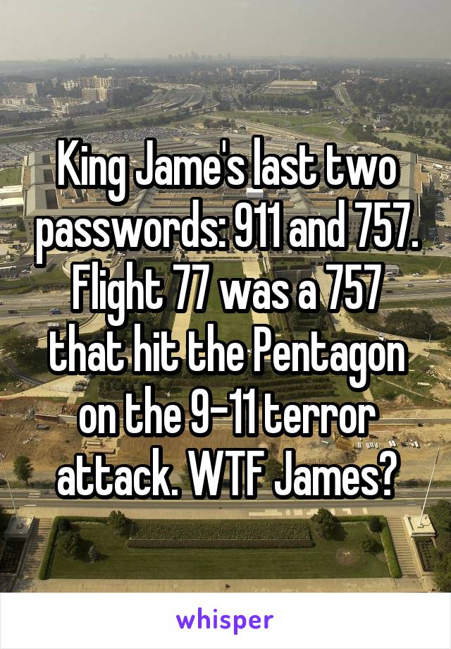 King Jame's last two passwords: 911 and 757. Flight 77 was a 757 that hit the Pentagon on the 9-11 terror attack. WTF James?