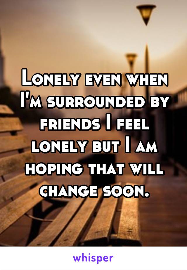 Lonely even when I'm surrounded by friends I feel lonely but I am hoping that will change soon.