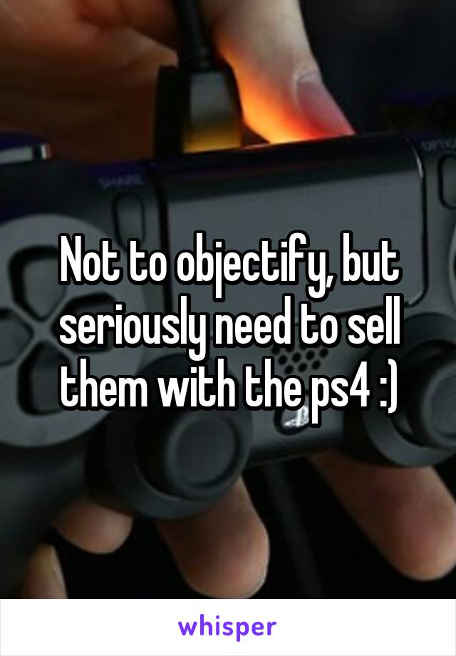 Not to objectify, but seriously need to sell them with the ps4 :)