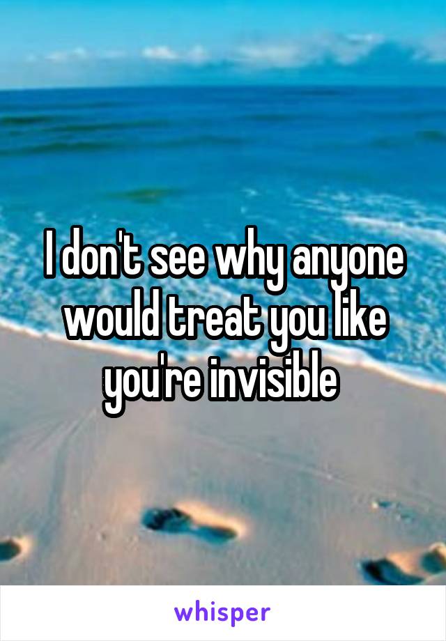 I don't see why anyone would treat you like you're invisible 