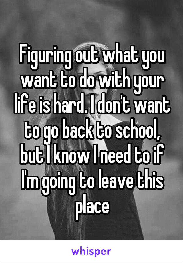 Figuring out what you want to do with your life is hard. I don't want to go back to school, but I know I need to if I'm going to leave this place