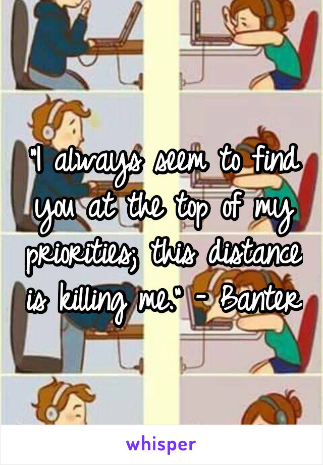 "I always seem to find you at the top of my priorities; this distance is killing me." - Banter