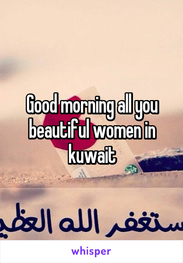 Good morning all you beautiful women in kuwait